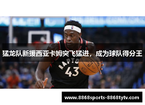 猛龙队新援西亚卡姆突飞猛进，成为球队得分王