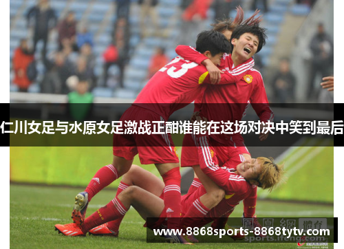 仁川女足与水原女足激战正酣谁能在这场对决中笑到最后