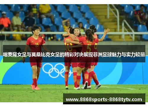 喀麦隆女足与莫桑比克女足的精彩对决展现非洲足球魅力与实力较量