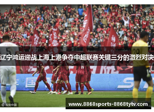 辽宁鸿运迎战上海上港争夺中超联赛关键三分的激烈对决